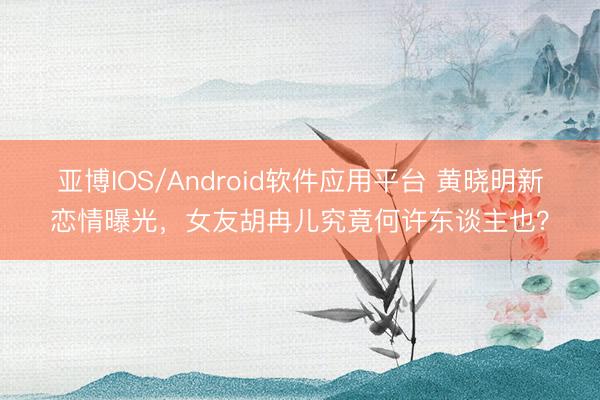 亚博IOS/Android软件应用平台 黄晓明新恋情曝光，女友胡冉儿究竟何许东谈主也？
