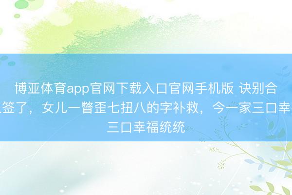 博亚体育app官网下载入口官网手机版 诀别合同王人签了，女儿一瞥歪七扭八的字补救，今一家三口幸福统统