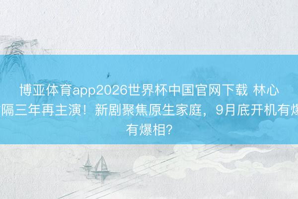 博亚体育app2026世界杯中国官网下载 林心如时隔三年再主演！新剧聚焦原生家庭，9月底开机有爆相？
