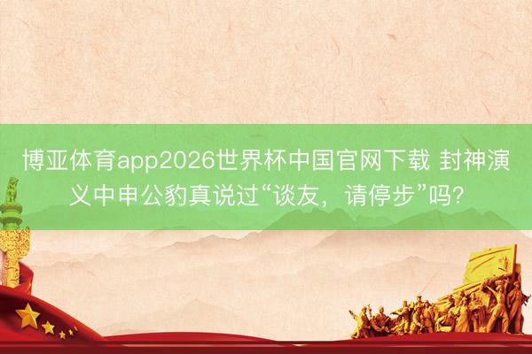 博亚体育app2026世界杯中国官网下载 封神演义中申公豹真说过“谈友，请停步”吗？