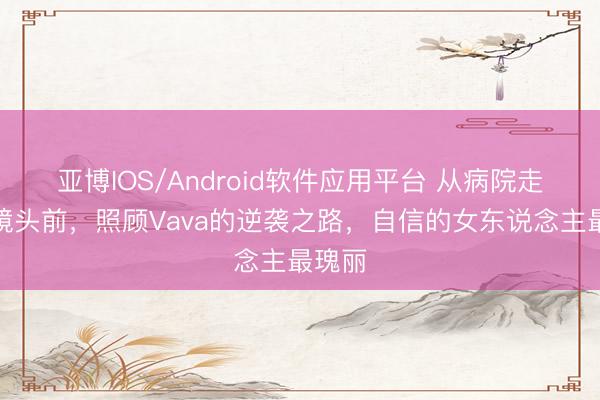 亚博IOS/Android软件应用平台 从病院走廊到镜头前，照顾Vava的逆袭之路，自信的女东说念主最瑰丽
