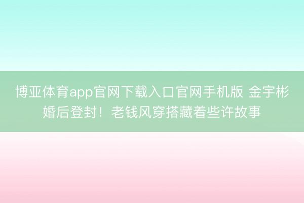 博亚体育app官网下载入口官网手机版 金宇彬婚后登封！老钱风穿搭藏着些许故事