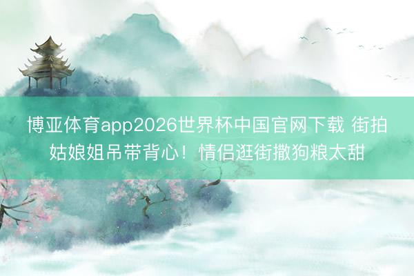 博亚体育app2026世界杯中国官网下载 街拍姑娘姐吊带背心！情侣逛街撒狗粮太甜