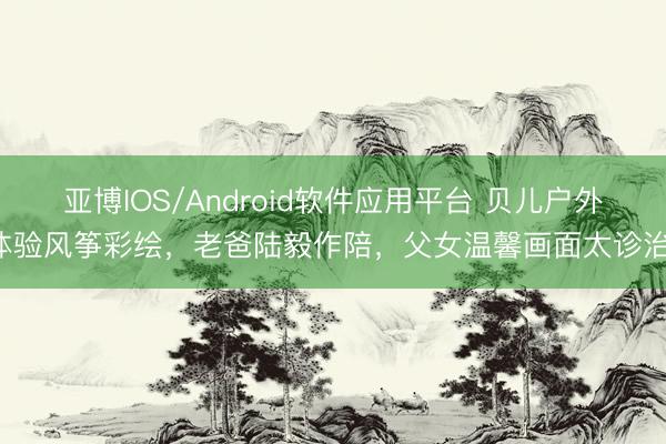 亚博IOS/Android软件应用平台 贝儿户外体验风筝彩绘，老爸陆毅作陪，父女温馨画面太诊治！