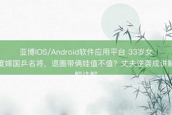 亚博IOS/Android软件应用平台 33岁女星两度嫁国乒名将，退圈带俩娃值不值？丈夫逆袭成讲解注解