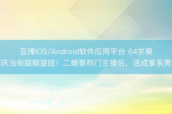 亚博IOS/Android软件应用平台 64岁庾澄庆当街踮脚望娃！二婚娶权门主播后，活成爹系男神