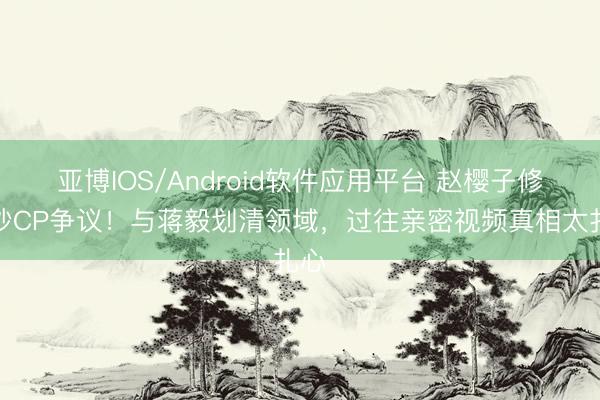 亚博IOS/Android软件应用平台 赵樱子修起炒CP争议！与蒋毅划清领域，过往亲密视频真相太扎心
