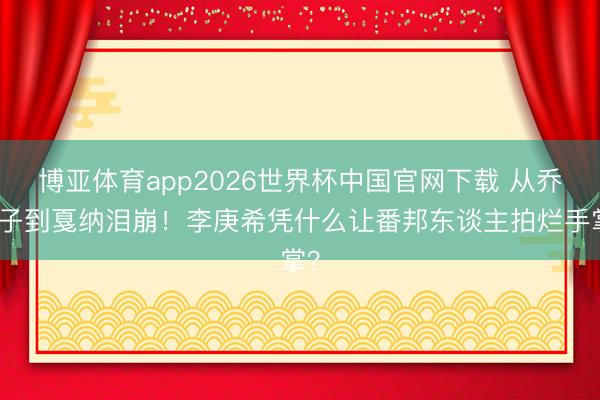 博亚体育app2026世界杯中国官网下载 从乔英子到戛纳泪崩！李庚希凭什么让番邦东谈主拍烂手掌？