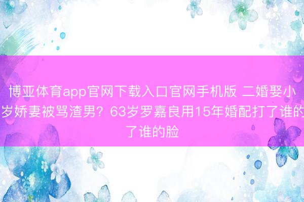 博亚体育app官网下载入口官网手机版 二婚娶小12岁娇妻被骂渣男？63岁罗嘉良用15年婚配打了谁的脸
