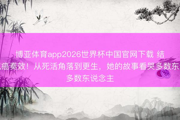博亚体育app2026世界杯中国官网下载 结石姐抗癌奏效!从死活角落到更生,她的故事看哭多数东说念主