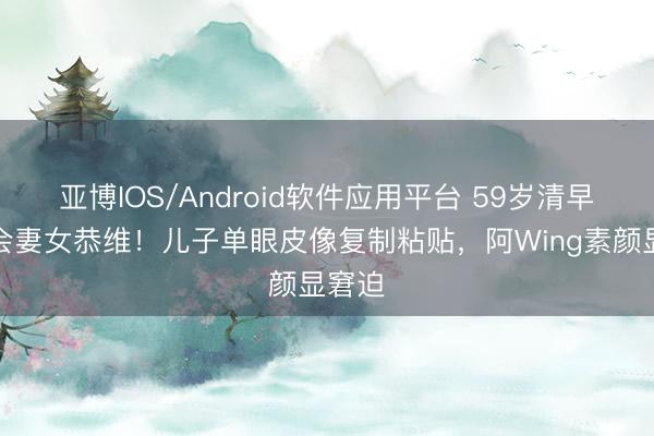亚博IOS/Android软件应用平台 59岁清早演唱会妻女恭维!儿子单眼皮像复制粘贴,阿Wing素颜显窘迫