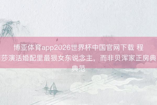 博亚体育app2026世界杯中国官网下载 程莉莎演活婚配里最狠女东说念主，而非贝浑家正房典范