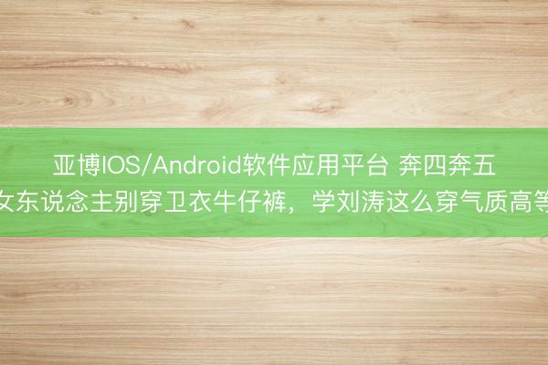 亚博IOS/Android软件应用平台 奔四奔五女东说念主别穿卫衣牛仔裤,学刘涛这么穿气质高等