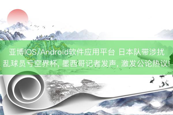 亚博IOS/Android软件应用平台 日本队带涉扰乱球员亏空界杯, 墨西哥记者发声, 激发公论热议!