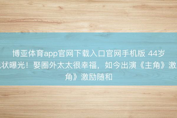 博亚体育app官网下载入口官网手机版 44岁苗阜现状曝光！娶圈外太太很幸福，如今出演《主角》激励随和