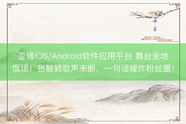 亚博IOS/Android软件应用平台 舞台坐地俄顷！张靓颖歌声未断，一句话暖炸粉丝圈！