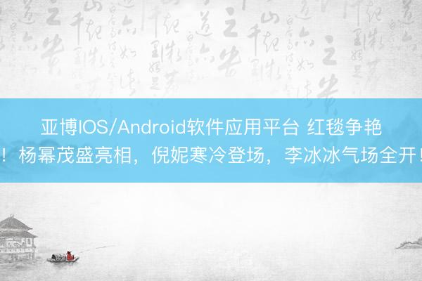 亚博IOS/Android软件应用平台 红毯争艳！杨幂茂盛亮相，倪妮寒冷登场，李冰冰气场全开！