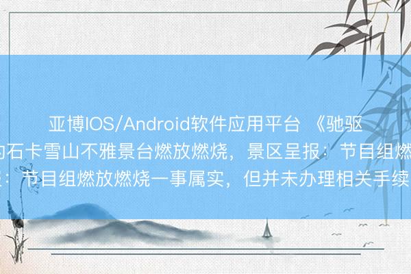亚博IOS/Android软件应用平台 《驰驱吧》被曝在海拔4449米的石卡雪山不雅景台燃放燃烧,景区呈报:节目组燃放燃烧一事属实,但并未办理相关手续;当地文旅呈报