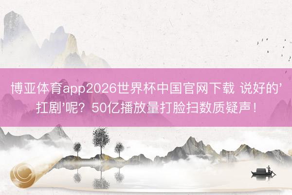 博亚体育app2026世界杯中国官网下载 说好的'扛剧'呢？50亿播放量打脸扫数质疑声！
