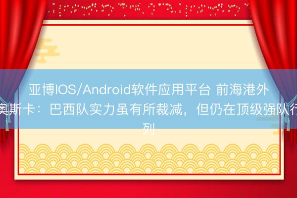 亚博IOS/Android软件应用平台 前海港外助奥斯卡：巴西队实力虽有所裁减，但仍在顶级强队行列