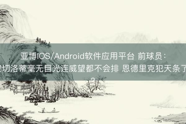 亚博IOS/Android软件应用平台 前球员：安切洛蒂毫无目光连威望都不会排 恩德里克犯天条了？