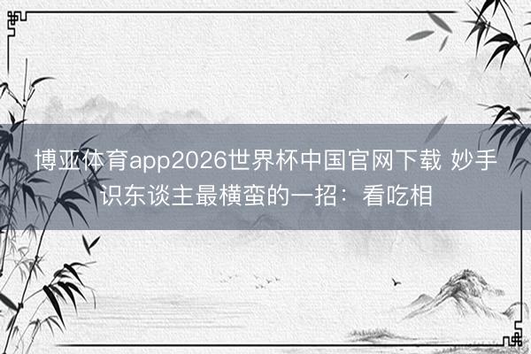 博亚体育app2026世界杯中国官网下载 妙手识东谈主最横蛮的一招：看吃相