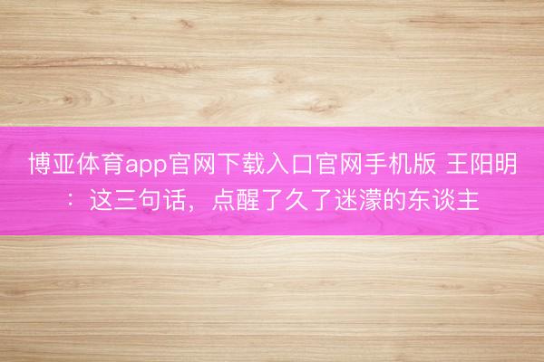 博亚体育app官网下载入口官网手机版 王阳明：这三句话，点醒了久了迷濛的东谈主