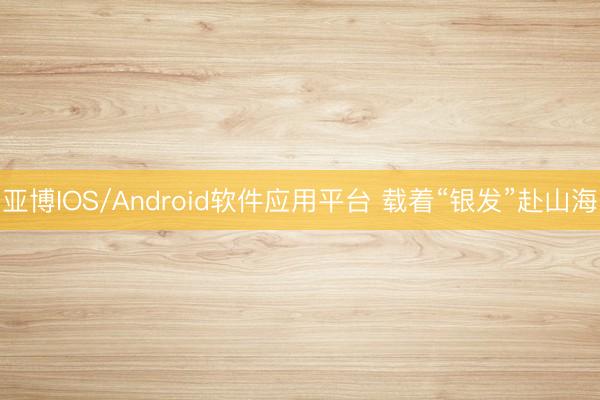 亚博IOS/Android软件应用平台 载着“银发”赴山海