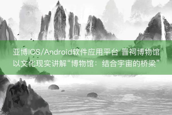 亚博IOS/Android软件应用平台 晋祠博物馆以文化现实讲解“博物馆：结合宇宙的桥梁”