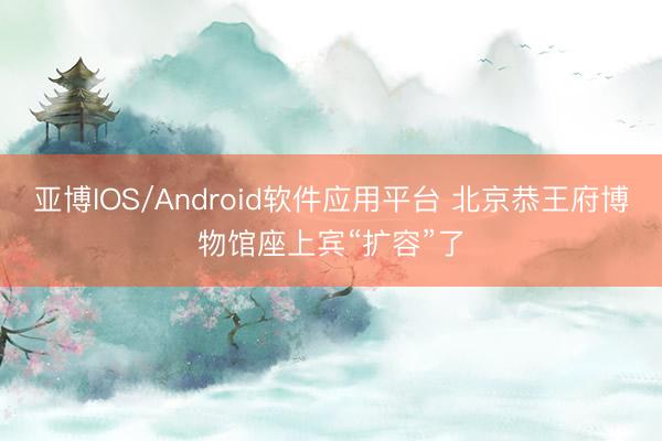 亚博IOS/Android软件应用平台 北京恭王府博物馆座上宾“扩容”了