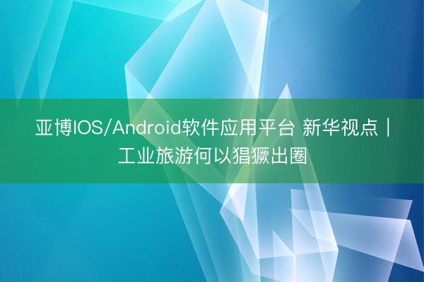 亚博IOS/Android软件应用平台 新华视点｜工业旅游何以猖獗出圈