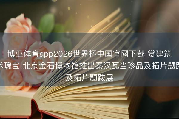 博亚体育app2026世界杯中国官网下载 赏建筑艺术瑰宝 北京金石博物馆推出秦汉瓦当珍品及拓片题跋展