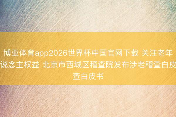 博亚体育app2026世界杯中国官网下载 关注老年东说念主权益 北京市西城区稽查院发布涉老稽查白皮书