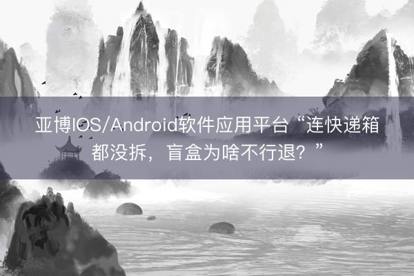 亚博IOS/Android软件应用平台 “连快递箱都没拆,盲盒为啥不行退?”
