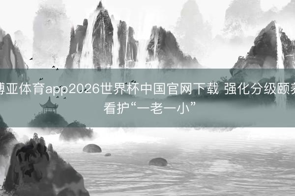 博亚体育app2026世界杯中国官网下载 强化分级颐养 看护“一老一小”