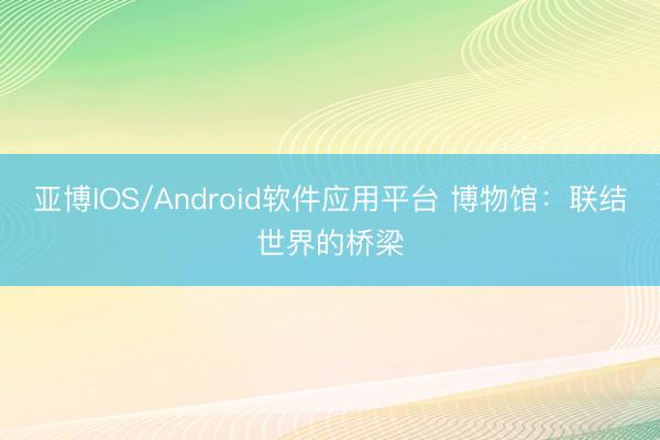 亚博IOS/Android软件应用平台 博物馆：联结世界的桥梁