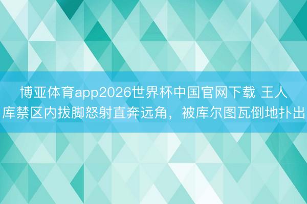 博亚体育app2026世界杯中国官网下载 王人库禁区内拔脚怒射直奔远角，被库尔图瓦倒地扑出