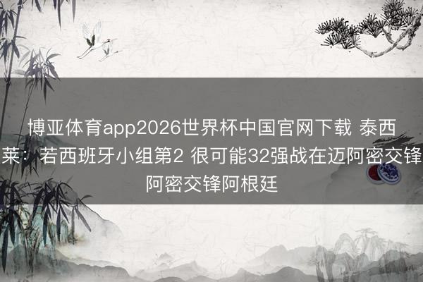博亚体育app2026世界杯中国官网下载 泰西杯？奥莱：若西班牙小组第2 很可能32强战在迈阿密交锋阿根廷