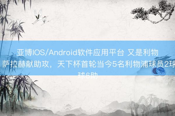 亚博IOS/Android软件应用平台 又是利物浦！萨拉赫献助攻，天下杯首轮当今5名利物浦球员2球6助