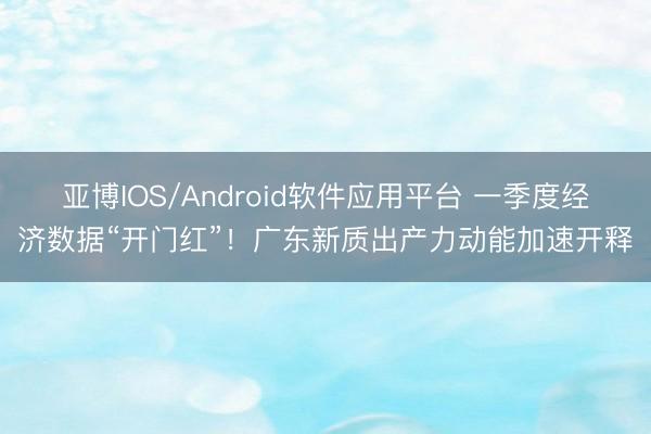 亚博IOS/Android软件应用平台 一季度经济数据“开门红”！广东新质出产力动能加速开释