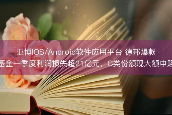 亚博IOS/Android软件应用平台 德邦爆款基金一季度利润损失超21亿元,C类份额现大额申赎