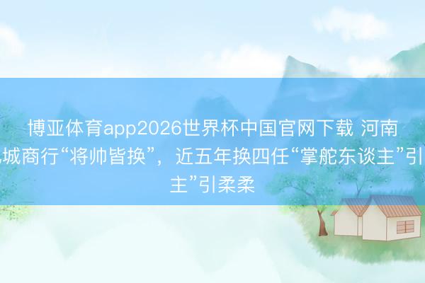 博亚体育app2026世界杯中国官网下载 河南万亿城商行“将帅皆换”，近五年换四任“掌舵东谈主”引柔柔
