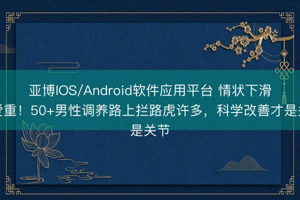 亚博IOS/Android软件应用平台 情状下滑要爱重！50+男性调养路上拦路虎许多，科学改善才是关节