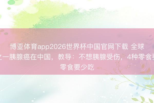 博亚体育app2026世界杯中国官网下载 全球四分之一胰腺癌在中国，教导：不想胰腺受伤，4种零食要少吃