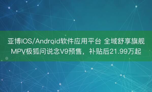 亚博IOS/Android软件应用平台 全域舒享旗舰MPV极狐问说念V9预售，补贴后21.99万起
