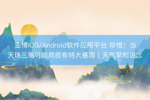 亚博IOS/Android软件应用平台 珍惜！当天珠三角可能局部有特大暴雨｜天气早知说念
