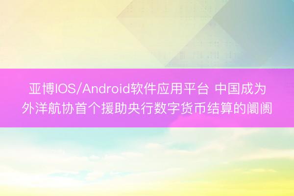 亚博IOS/Android软件应用平台 中国成为外洋航协首个援助央行数字货币结算的阛阓