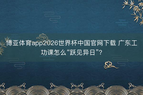博亚体育app2026世界杯中国官网下载 广东工功课怎么“跃见异日”？