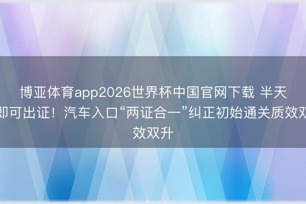博亚体育app2026世界杯中国官网下载 半天内即可出证！汽车入口“两证合一”纠正初始通关质效双升
