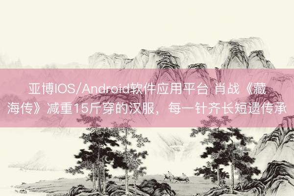 亚博IOS/Android软件应用平台 肖战《藏海传》减重15斤穿的汉服，每一针齐长短遗传承